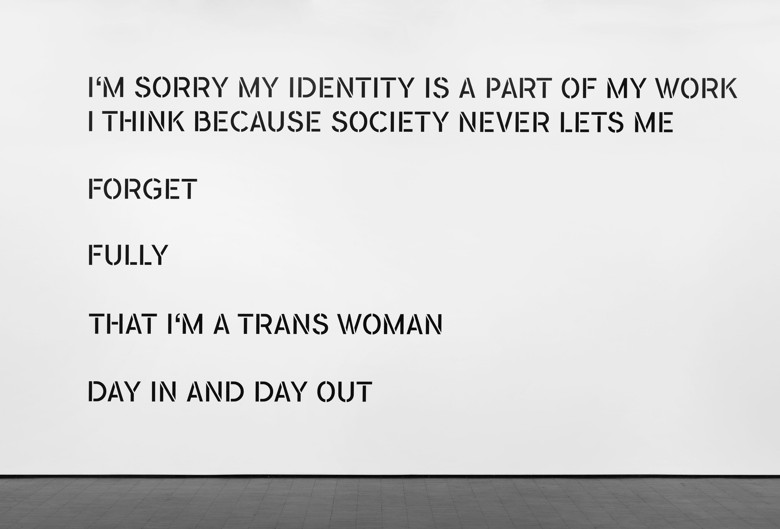  I’M SORRY MY IDENTITY IS A PART OF MY WORK/ I THINK BECAUSE SOCIETY NEVER LETS ME/ FORGET/ FULLY/ THAT I’M A TRANS WOMAN/ DAY IN AND DAY OUT, 2022vinyl text on walldimensions variable (this example: 280 x 485 cm)